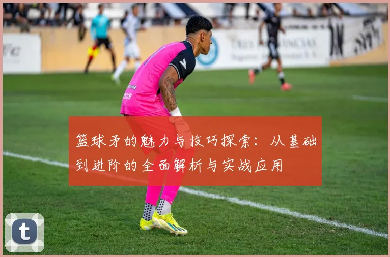 篮球矛的魅力与技巧探索：从基础到进阶的全面解析与实战应用