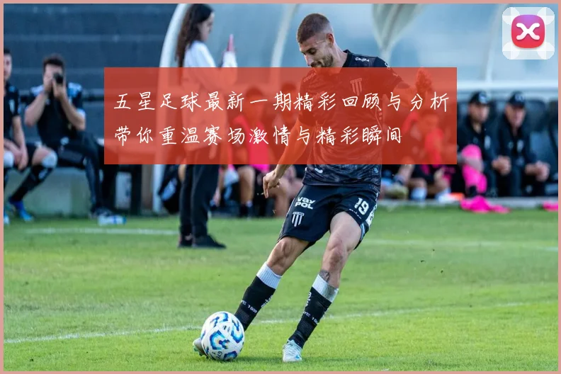 五星足球最新一期精彩回顾与分析带你重温赛场激情与精彩瞬间