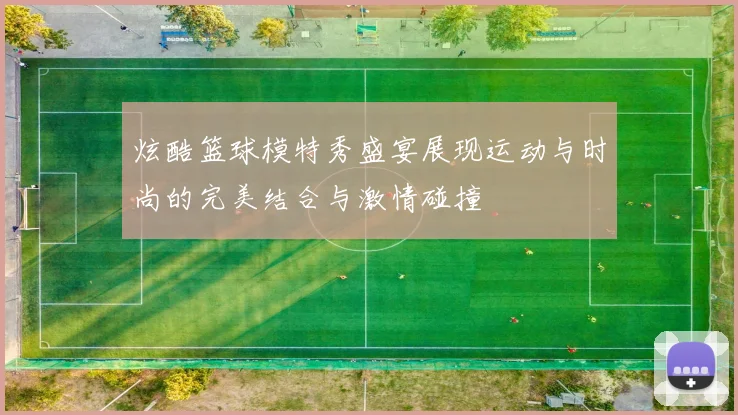炫酷篮球模特秀盛宴展现运动与时尚的完美结合与激情碰撞