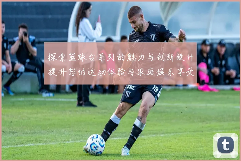 探索篮球台系列的魅力与创新设计提升您的运动体验与家庭娱乐享受