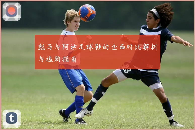 彪马与阿迪足球鞋的全面对比解析与选购指南