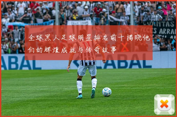 全球黑人足球明星排名前十揭晓他们的辉煌成就与传奇故事