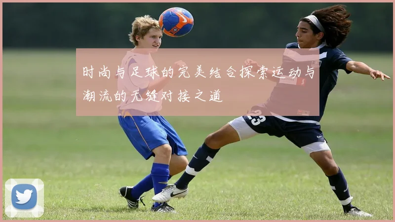 时尚与足球的完美结合探索运动与潮流的无缝对接之道