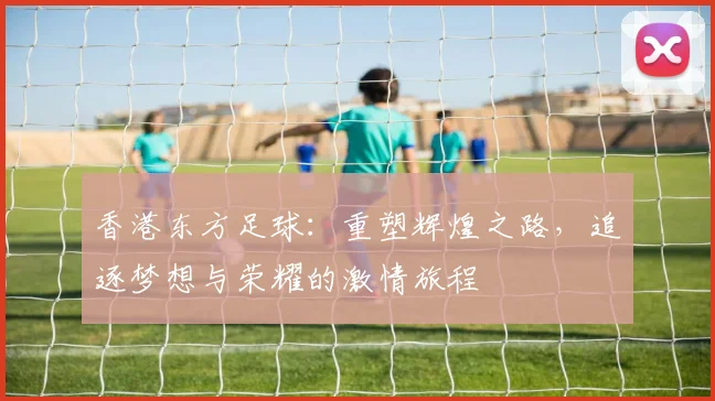 香港东方足球：重塑辉煌之路，追逐梦想与荣耀的激情旅程